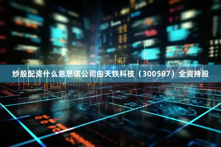 炒股配资什么意思该公司由天铁科技（300587）全资持股