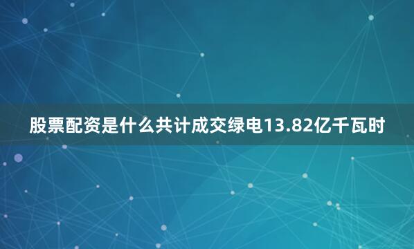 股票配资是什么共计成交绿电13.82亿千瓦时