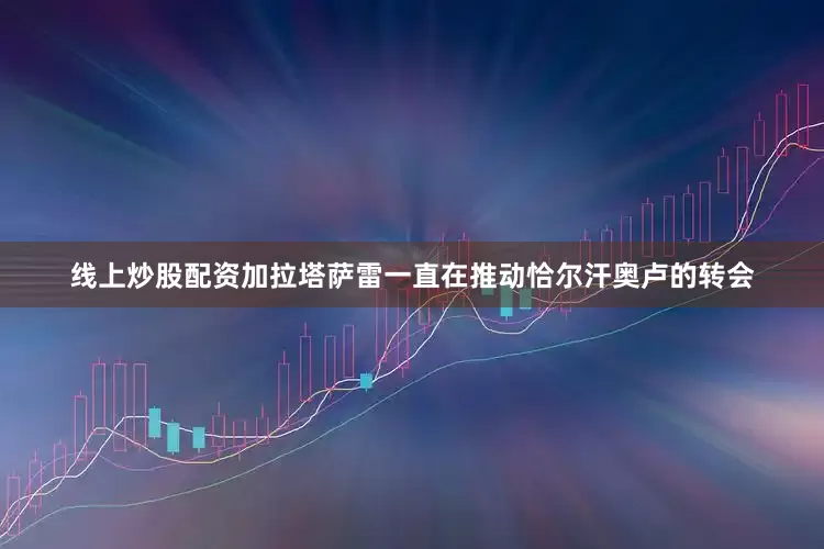 线上炒股配资加拉塔萨雷一直在推动恰尔汗奥卢的转会