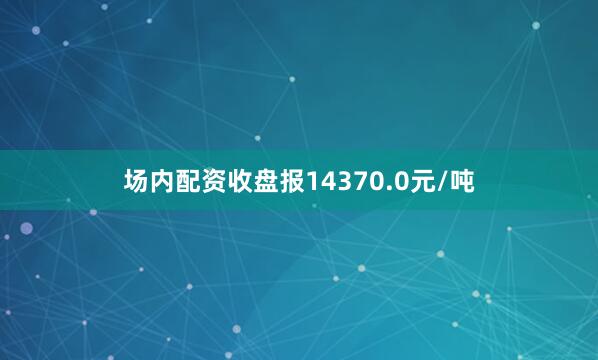场内配资收盘报14370.0元/吨