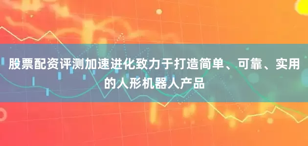 股票配资评测加速进化致力于打造简单、可靠、实用的人形机器人产品