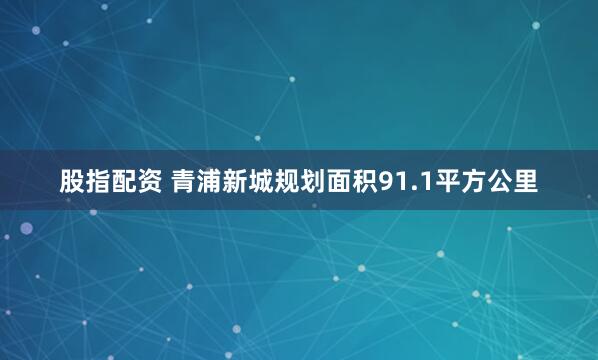 股指配资 青浦新城规划面积91.1平方公里