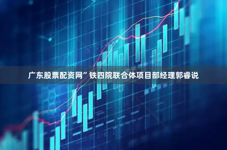 广东股票配资网”铁四院联合体项目部经理郭睿说