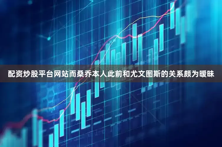 配资炒股平台网站而桑乔本人此前和尤文图斯的关系颇为暧昧